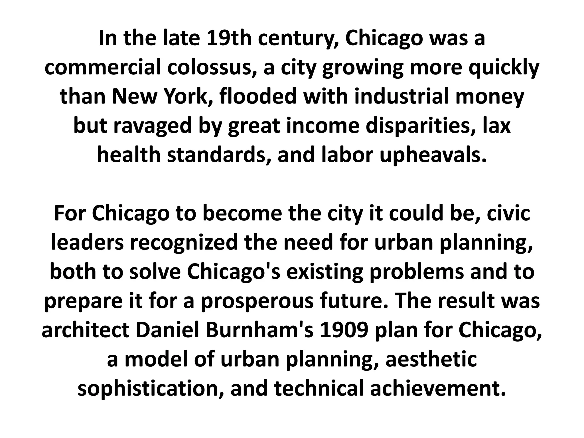 In the late 19th century, Chicago was a
commercial colossus, a city growing more quickly
than New York, flooded with industrial money
but ravaged by great income disparities, lax
health standards, and labor upheavals.
For Chicago to become the city it could be, civic
leaders recognized the need for urban planning,
both to solve Chicago's existing problems and to
prepare it for a prosperous future. The result was
architect Daniel Burnham's 1909 plan for Chicago,
a model of urban planning, aesthetic
sophistication, and technical achievement.
 
