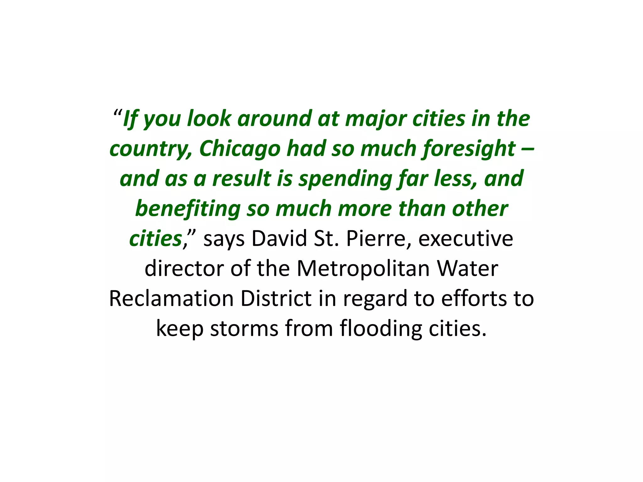 “If you look around at major cities in the
country, Chicago had so much foresight –
and as a result is spending far less, and
benefiting so much more than other
cities,” says David St. Pierre, executive
director of the Metropolitan Water
Reclamation District in regard to efforts to
keep storms from flooding cities.
 