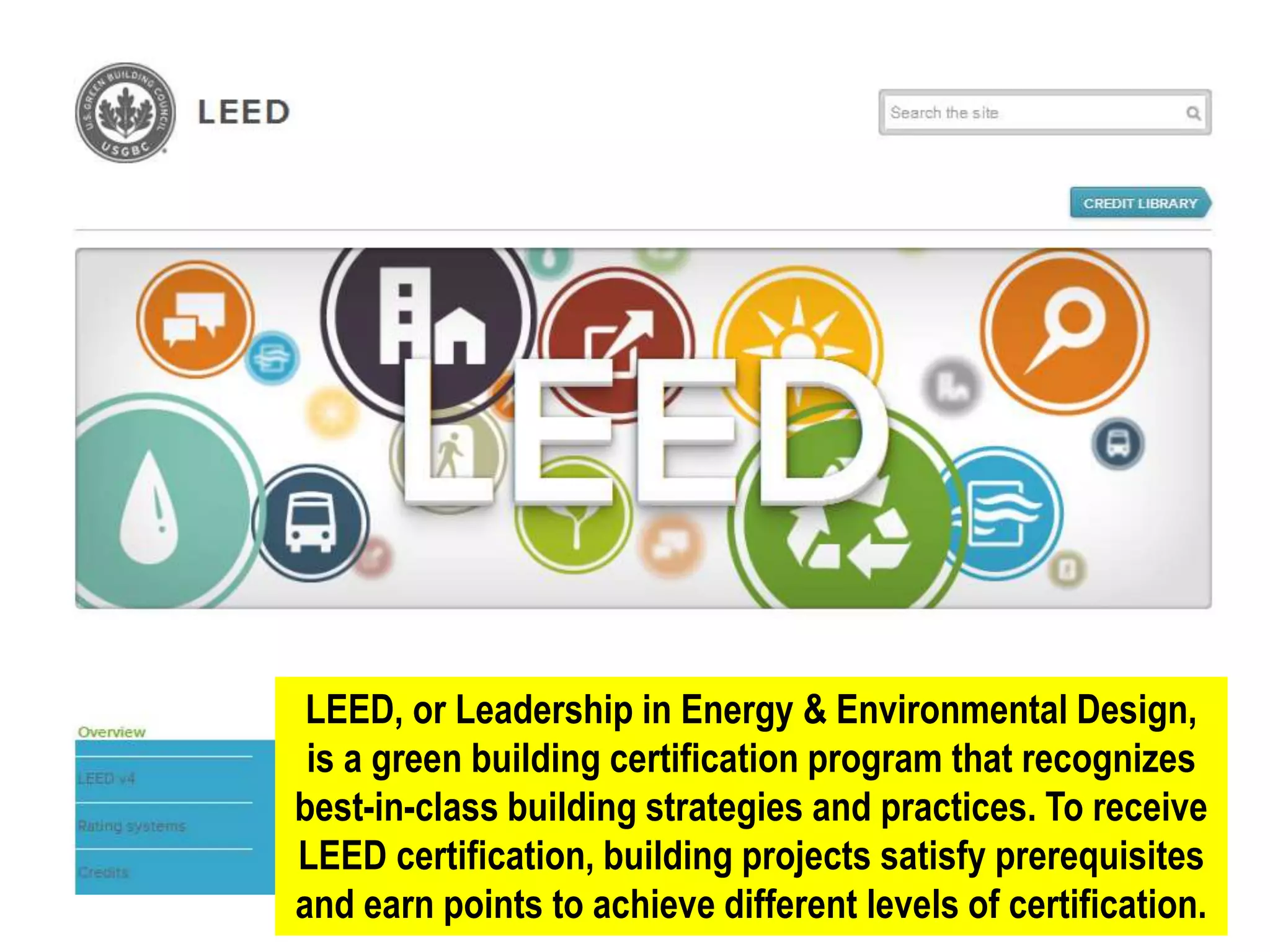 LEED, or Leadership in Energy & Environmental Design,
is a green building certification program that recognizes
best-in-class building strategies and practices. To receive
LEED certification, building projects satisfy prerequisites
and earn points to achieve different levels of certification.
 
