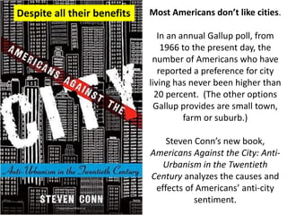 Most Americans don’t like cities.
In an annual Gallup poll, from
1966 to the present day, the
number of Americans who have
reported a preference for city
living has never been higher than
20 percent. (The other options
Gallup provides are small town,
farm or suburb.)
Steven Conn’s new book,
Americans Against the City: Anti-
Urbanism in the Twentieth
Century analyzes the causes and
effects of Americans’ anti-city
sentiment.
Despite all their benefits
 