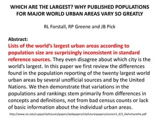 WHICH ARE THE LARGEST? WHY PUBLISHED POPULATIONS
FOR MAJOR WORLD URBAN AREAS VARY SO GREATLY
RL Forstall, RP Greene and JB Pick
Abstract:
Lists of the world’s largest urban areas according to
population size are surprisingly inconsistent in standard
reference sources. They even disagree about which city is the
world’s largest. In this paper we first review the differences
found in the population reporting of the twenty largest world
urban areas by several unofficial sources and by the United
Nations. We then demonstrate that variations in the
populations and rankings stem primarily from differences in
concepts and definitions, not from bad census counts or lack
of basic information about the individual urban areas.
http://www.uic.edu/cuppa/cityfutures/papers/webpapers/cityfuturespapers/session3_4/3_4whicharethe.pdf
 