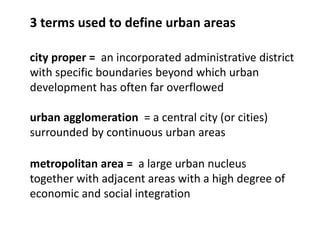 metropolitan area = a large urban nucleus
together with adjacent areas with a high degree of
economic and social integration
city proper = an incorporated administrative district
with specific boundaries beyond which urban
development has often far overflowed
3 terms used to define urban areas
urban agglomeration = a central city (or cities)
surrounded by continuous urban areas
 