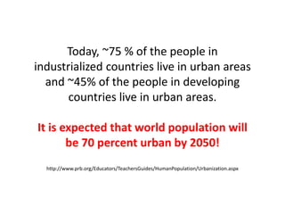Today, ~75 % of the people in
industrialized countries live in urban areas
and ~45% of the people in developing
countries live in urban areas.
It is expected that world population will
be 70 percent urban by 2050!
http://www.prb.org/Educators/TeachersGuides/HumanPopulation/Urbanization.aspx
 