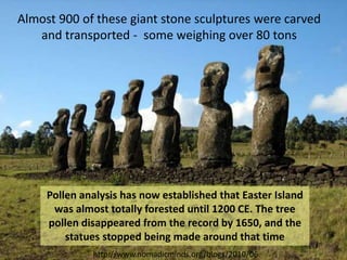 http://www.nomadicminds.org/blogs/2010/06
Pollen analysis has now established that Easter Island
was almost totally forested until 1200 CE. The tree
pollen disappeared from the record by 1650, and the
statues stopped being made around that time
Almost 900 of these giant stone sculptures were carved
and transported - some weighing over 80 tons
 