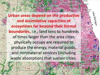 Urban areas depend on the productive
and assimilative capacities of
ecosystems far beyond their formal
boundaries, i.e., land tens to hundreds
of times larger than the area cities
physically occupy are required to
produce the energy, material goods,
and nonmaterial services (including
waste absorption) that sustain cities.
 