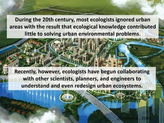 Recently, however, ecologists have begun collaborating
with other scientists, planners, and engineers to
understand and even redesign urban ecosystems.
(Grimm et al., 2008)
During the 20th century, most ecologists ignored urban
areas with the result that ecological knowledge contributed
little to solving urban environmental problems.
 