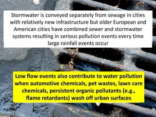 Low flow events also contribute to water pollution
when automotive chemicals, pet wastes, lawn care
chemicals, persistent organic pollutants (e.g.,
flame retardants) wash off urban surfaces
Stormwater is conveyed separately from sewage in cities
with relatively new infrastructure but older European and
American cities have combined sewer and stormwater
systems resulting in serious pollution events every time
large rainfall events occur
 
