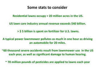 Residential lawns occupy > 20 million acres in the US.
US lawn care industry annual revenue exceeds $40 billion.
> $ 5 billion is spent on fertilizer for U.S. lawns.
A typical power lawnmower pollutes as much in one hour as driving
an automobile for 20 miles.
~60 thousand severe accidents result from lawnmower use in the US
each year, as well as significant damage to human hearing.
~ 70 million pounds of pesticides are applied to lawns each year
Some stats to consider
 