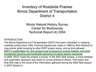 INTRODUCTION
The Illinois Department of Transportation (IDOT) has been interested in mapping
roadside prairie since 1992. A formal request was made in 1998 by Rich Nowack to
map prairie while traveling to other IDOT project areas, and as time allowed.
IDOT’s justification for this project was to preserve prairie habitat, and limit
accidental mowing and herbicide spraying of native prairie remnants.
In 2000, IDOT made this project a priority. In the 2001 field season, a more detailed
and systematic approach was taken to survey prairies in Illinois. This report and
final GIS map is the result of the information gathered during the 2003 field season
in IDOT District 4.
Inventory of Roadside Prairies
Illinois Department of Transportation
District 4
Illinois Natural History Survey
Center for Biodiversity
Technical Report (4) 2004
 