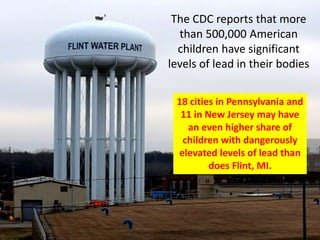 The CDC reports that more
than 500,000 American
children have significant
levels of lead in their bodies
18 cities in Pennsylvania and
11 in New Jersey may have
an even higher share of
children with dangerously
elevated levels of lead than
does Flint, MI.
 