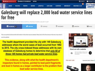 The health department provided the city with 149 Galesburg
addresses where the worst cases of lead occurred from 1992
to 2015. The city cross-indexed those addresses with its own
database of Galesburg homes to determine that only 60 of
those 149 homes had private lead water service lines.
This evidence, along with what the health department’s
inspectors found in homes, pointed to lead paint fragments
and dust in homes as a larger contributor to the problem than
lead water service lines.
 