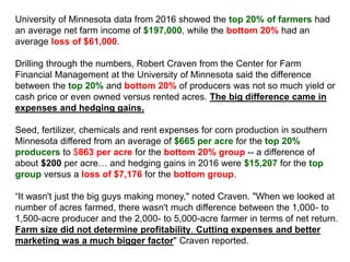 University of Minnesota data from 2016 showed the top 20% of farmers had
an average net farm income of $197,000, while the bottom 20% had an
average loss of $61,000.
Drilling through the numbers, Robert Craven from the Center for Farm
Financial Management at the University of Minnesota said the difference
between the top 20% and bottom 20% of producers was not so much yield or
cash price or even owned versus rented acres. The big difference came in
expenses and hedging gains.
Seed, fertilizer, chemicals and rent expenses for corn production in southern
Minnesota differed from an average of $665 per acre for the top 20%
producers to $863 per acre for the bottom 20% group -- a difference of
about $200 per acre… and hedging gains in 2016 were $15,207 for the top
group versus a loss of $7,176 for the bottom group.
“It wasn't just the big guys making money," noted Craven. "When we looked at
number of acres farmed, there wasn't much difference between the 1,000- to
1,500-acre producer and the 2,000- to 5,000-acre farmer in terms of net return.
Farm size did not determine profitability. Cutting expenses and better
marketing was a much bigger factor" Craven reported.
 
