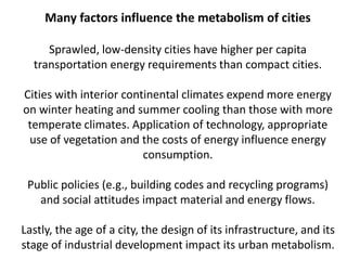 Many factors influence the metabolism of cities
Sprawled, low-density cities have higher per capita
transportation energy requirements than compact cities.
Cities with interior continental climates expend more energy
on winter heating and summer cooling than those with more
temperate climates. Application of technology, appropriate
use of vegetation and the costs of energy influence energy
consumption.
Public policies (e.g., building codes and recycling programs)
and social attitudes impact material and energy flows.
Lastly, the age of a city, the design of its infrastructure, and its
stage of industrial development impact its urban metabolism.
 