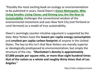 “Possibly the most exciting book on ecology or environmentalism
to be published in years, David Owen's Green Metropolis: Why
Living Smaller, Living Closer, and Driving Less Are the Keys to
Sustainability challenges the conventional wisdom of the
environmental movement and uses New York City (not Portland or
rural Vermont) as a model of true sustainability.
Owen's seemingly counter-intuitive argument is supported by the
data: New Yorkers have the lowest per capita energy consumption
and smallest per capita carbon footprint of anyone in the United
States. The key to this isn't that New Yorkers are morally superior
or ideologically predisposed to environmentalism, but simply the
structure of the city: “Manhattan's density is approximately
67,000 people per square mile, or more than eight hundred times
that of the nation as a whole and roughly thirty times that of Los
Angeles.”
http://nefac.net/greenmetro
 