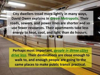 Perhaps most important, people in dense cities
drive less. Their destinations are close enough to
walk to, and enough people are going to the
same places to make public transit practical.
City dwellers tread more lightly in many ways,
David Owen explains in Green Metropolis. Their
roads, sewers, and power lines are shorter and so
use fewer resources. Their apartments take less
energy to heat, cool, and light than do houses.
 