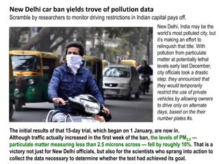 New Delhi car ban yields trove of pollution data
Scramble by researchers to monitor driving restrictions in Indian capital pays off.
New Delhi, India may be the
world’s most polluted city, but
it’s making an effort to
relinquish that title. With
pollution from particulate
matter at potentially lethal
levels early last December,
city officials took a drastic
step: they announced that
they would temporarily
restrict the use of private
vehicles by allowing owners
to drive only on alternate
days, based on the their
number plates #s.
The initial results of that 15-day trial, which began on 1 January, are now in.
Although traffic actually increased in the first week of the ban, the levels of PM2.5 —
particulate matter measuring less than 2.5 microns across — fell by roughly 10%. That is a
victory not just for New Delhi officials, but also for the scientists who sprang into action to
collect the data necessary to determine whether the test had achieved its goal.
 