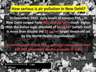 In December 2015, daily levels of noxious PM2.5 in
New Dehli ranged from 400–600 µg/m3 – much higher
than the Indian legal standard of 60 µg/m3 (which itself
is more than double the 25 µg/m3 target threshold set
by the World Health Organization).
Scientists predict that PM2.5 particles cause more than
600,000 premature deaths annually in India
How serious is air pollution in New Dehli?
 
