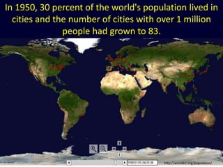 In 1950, 30 percent of the world's population lived in
cities and the number of cities with over 1 million
people had grown to 83.
http://worldkit.org/population/
 