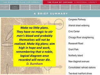 Congress Parkway
Arterial street widening
Civic Center
Chicago River straightening
Roosevelt Road
Grant Park
Northerly Island
New diagonal avenues
Consolidated railroad stations
Two-level riverfront drives
Make no little plans.
They have no magic to stir
men’s blood and probably
themselves will not be
realized. Make big plans; aim
high in hope and work,
remembering that a noble,
logical diagram once
recorded will never die.
D. Burnham
 