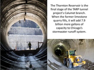 The Thornton Reservoir is the
final stage of the TARP tunnel
project's Calumet branch.
When the former limestone
quarry fills, it will add 7.9
billion more gallons of
capacity to Chicago’s
stormwater runoff system.
 