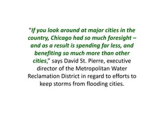 “If you look around at major cities in the
country, Chicago had so much foresight –
and as a result is spending far less, and
benefiting so much more than other
cities,” says David St. Pierre, executive
director of the Metropolitan Water
Reclamation District in regard to efforts to
keep storms from flooding cities.
 