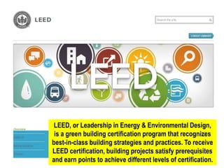 LEED, or Leadership in Energy & Environmental Design,
is a green building certification program that recognizes
best-in-class building strategies and practices. To receive
LEED certification, building projects satisfy prerequisites
and earn points to achieve different levels of certification.
 