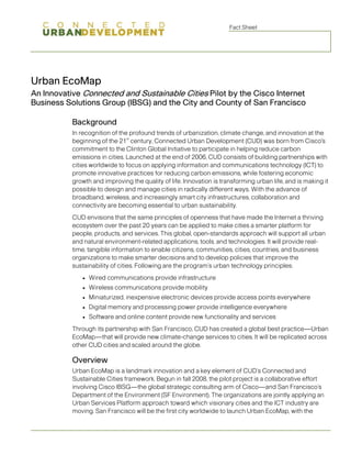 Fact Sheet




Urban EcoMap
An Innovative Connected and Sustainable Cities Pilot by the Cisco Internet
Business Solutions Group (IBSG) and the City and County of San Francisco

           Background
           In recognition of the profound trends of urbanization, climate change, and innovation at the
                                st
           beginning of the 21 century, Connected Urban Development (CUD) was born from Cisco's
           commitment to the Clinton Global Initiative to participate in helping reduce carbon
           emissions in cities. Launched at the end of 2006, CUD consists of building partnerships with
           cities worldwide to focus on applying information and communications technology (ICT) to
           promote innovative practices for reducing carbon emissions, while fostering economic
           growth and improving the quality of life. Innovation is transforming urban life, and is making it
           possible to design and manage cities in radically different ways. With the advance of
           broadband, wireless, and increasingly smart city infrastructures, collaboration and
           connectivity are becoming essential to urban sustainability.
           CUD envisions that the same principles of openness that have made the Internet a thriving
           ecosystem over the past 20 years can be applied to make cities a smarter platform for
           people, products, and services. This global, open-standards approach will support all urban
           and natural environment-related applications, tools, and technologies. It will provide real-
           time, tangible information to enable citizens, communities, cities, countries, and business
           organizations to make smarter decisions and to develop policies that improve the
           sustainability of cities. Following are the program’s urban technology principles:
                  Wired communications provide infrastructure
              ●

                  Wireless communications provide mobility
              ●

                  Miniaturized, inexpensive electronic devices provide access points everywhere
              ●

                  Digital memory and processing power provide intelligence everywhere
              ●

                  Software and online content provide new functionality and services
              ●


           Through its partnership with San Francisco, CUD has created a global best practice—Urban
           EcoMap—that will provide new climate-change services to cities. It will be replicated across
           other CUD cities and scaled around the globe.

           Overview
           Urban EcoMap is a landmark innovation and a key element of CUD’s Connected and
           Sustainable Cities framework. Begun in fall 2008, the pilot project is a collaborative effort
           involving Cisco IBSG—the global strategic consulting arm of Cisco—and San Francisco’s
           Department of the Environment (SF Environment). The organizations are jointly applying an
           Urban Services Platform approach toward which visionary cities and the ICT industry are
           moving. San Francisco will be the first city worldwide to launch Urban EcoMap, with the
 