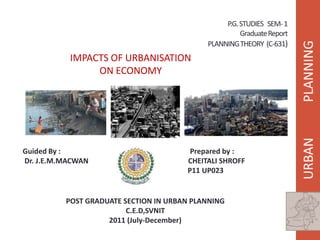 P.G. STUDIES SEM- 1
                                                      Graduate Report
                                            PLANNING THEORY (C-631)
           IMPACTS OF URBANISATION
                ON ECONOMY




Guided By :                             Prepared by :
Dr. J.E.M.MACWAN                       CHEITALI SHROFF
                                       P11 UP023


          POST GRADUATE SECTION IN URBAN PLANNING
                         C.E.D,SVNIT
                    2011 (July-December)
 