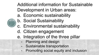 Additional information for Sustainable
Development in Urban areas:
a. Economic sustainability
b. Social Sustainability
c. Environmental sustainability
d. Citizen engagement
e. Integration of the three pillar
- Planning and design
- Sustainable transportation
- Promoting social equity and inclusion
 