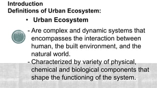 Introduction
Definitions of Urban Ecosystem:
• Urban Ecosystem
- Are complex and dynamic systems that
encompasses the interaction between
human, the built environment, and the
natural world.
- Characterized by variety of physical,
chemical and biological components that
shape the functioning of the system.
 