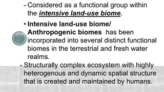 • Intensive land-use biome/
Anthropogenic biomes has been
incorporated into several distinct functional
biomes in the terrestrial and fresh water
realms.
- Considered as a functional group within
the intensive land-use biome.
- Structurally complex ecosystem with highly
heterogenous and dynamic spatial structure
that is created and maintained by humans.
 
