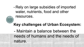 Key challenges of Urban Ecosystem:
- Maintain a balance between the
needs of humans and the needs of
nature.
- Rely on large subsidies of imported
water, nutrients, food and other
resources.
 