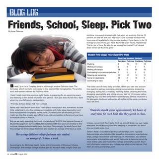 BLOG LOG
 Friends, School, Sleep. Pick Two
 By Kara Coleman

                                                                                             combine time spent on sleep with that spent on studying, the top 11
                                                                                             percent are still left with 101 free hours. One hundred fourteen free
                                                                                             hours are still available for the average student. If you factor in the 15
                                                                                             average in-class hours, you have 86 and 99 spare hours, respectively.
                                                                                             That’s a lot of time. So why do we always feel rushed? Let’s break
                                                                                             down where all this time goes:




   It was 2 p.m. on a Tuesday, time to sit through another Calculus class. The               That takes care of many daily activities. When you take into account
   formulas, which normally come easy to me, seemed like hieroglyphics. The profes-          time spent on eating, exercising, phone conversations, showering,
   sor’s soft-spoken manner did not help either.                                             changing, styling hair, e-mailing, washing dishes, cleaning the home,
                                                                                             shopping, paying bills, and sitting on your bed for 10 minutes before
   I hadn’t slept much the previous night thanks to preparing for an upcoming exam,
                                                                                             stepping out, your free time shrinks considerably. Before you know it,
   and listening to him drone on and on was painful. I was just about to fall into a daze
                                                                                             it’s late again. And even without an all-nighter in the cards, you know
   when my eyes fell upon a backpack pin.
                                                                                             you’ll be tired.
   “Friends, School, Sleep: Pick Two”, it read.
   Never had I read words more true. There are so many hours and, somehow, so little
   time. Listening in on a few college conversations will make sleep deprivation and             Students should spend approximately 2-3 hours of
   time management complaints sound banal. So where does all this time go? You
   might say that this is just a sign of the times. Job competition is fierce and you have
                                                                                                 study time for each hour that they spend in class.
   to excel at school to make it.
   But are we really spending that much time studying? In 2010, the National Survey of
   Student Engagement surveyed 620,000 students at 850 four-year universities to find        Unless…nevermind. No, I really think we should. Grab your eye masks
   out how college students really spent their days. Surprisingly, the study found that      everyone: We’re skipping class and sleeping in tomorrow. It’s about
   the average full-time college freshman only studied an average of 13 hours a week.        time we made some time.
                                                                                             Editor’s Note: Our editorial partner, scholarships.com, regularly
          The average full-time college freshman only studied                                features blogs about student life, as well as information about scholar-
                                                                                             ships, college recruitment and financial aid information. Our editors
                   an average of 13 hours a week.                                            recommend scholarships.com, which has come to become one of the
                                                                                             most widely-used and trusted free college scholarship search, finan-
   According to the McKinley Health Center at the University of Illinois at Urbana-          cial information resources and college prep sites on the Internet. Visit
   Champaign, the average college student gets six hours of sleep a night. Once you          them at: www.scholarships.com.


10 UrbanED • April 2012
 