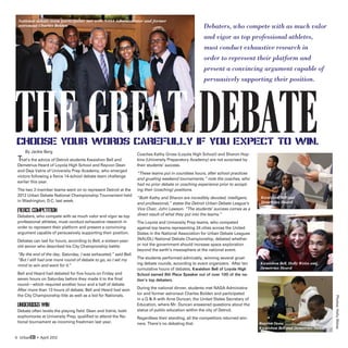 National debate team participants met with NASA Administrator and former
 astronaut Charles Bolden                                                                             Debaters, who compete with as much valor
                                                                                                      and vigor as top professional athletes,
                                                                                                      must conduct exhaustive research in
                                                                                                      order to represent their platform and
                                                                                                      present a convincing argument capable of
                                                                                                      persuasively supporting their position.




The Great Debate
Choose your words carefully if you expect to win.
 T
     By Jackie Berg
   hat’s the advice of Detroit students Kwaishon Bell and
                                                                  Coaches Kathy Gross (Loyola High School) and Sharon Hop-
                                                                  kins (University Preparatory Academy) are not surprised by
 Demetrius Heard of Loyola High School and Rayvon Dean            their students’ success.
 and Deja Valrie of University Prep Academy, who emerged
                                                                  “These teams put in countless hours, after school practices
 victors following a fierce 14-school debate team challenge
                                                                  and grueling weekend tournaments,” note the coaches, who
 earlier this year.
                                                                  had no prior debate or coaching experience prior to accept-
 The two 2-member teams went on to represent Detroit at the       ing their (coaching) positions.
 2012 Urban Debate National Championship Tournament held
                                                                  “Both Kathy and Sharon are incredibly devoted, intelligent,    Kwaishon Bell and
 in Washington, D.C. last week.                                                                                                  Demetrius Heard
                                                                  and professional,” states the Detroit Urban Debate League’s
 FIERCE COMPETITION                                               Vice Chair, John Lawson. “The students’ success comes as a
                                                                  direct result of what they put into the teams.”
 Debaters, who compete with as much valor and vigor as top
 professional athletes, must conduct exhaustive research in       The Loyola and University Prep teams, who competed
 order to represent their platform and present a convincing       against top teams representing 24 cities across the United
 argument capable of persuasively supporting their position.      States in the National Association for Urban Debate Leagues
 Debates can last for hours, according to Bell, a sixteen-year-   (NAUDL) National Debate Championship, debated whether
 old senior who described his City Championship battle:           or not the government should increase space exploration
                                                                  beyond the earth’s mesosphere at the national event.
 “By the end of the day, Saturday, I was exhausted,” said Bell.
 “But I still had one more round of debate to go, so I set my     The students performed admirably, winning several gruel-
 mind to win and went for it.”                                    ing debate rounds, according to event organizers. After ten    Kwaishon Bell, Holly Weiss and
                                                                  cumulative hours of debates, Kwaishon Bell of Loyola High      Demetrius Heard
 Bell and Heard had debated for five hours on Friday and          School earned 8th Place Speaker out of over 100 of the na-
 seven hours on Saturday before they made it to the final         tion’s top debaters.
 round—which required another hour and a half of debate.
 After more than 13 hours of debate, Bell and Heard had won       During the national dinner, students met NASA Administra-
 the City Championship title as well as a bid for Nationals.      tor and former astronaut Charles Bolden and participated




                                                                                                                                                                     Photos: Holly Weiss
                                                                  in a Q  A with Arne Duncan, the United States Secretary of
 UNDERDOGS WIN                                                    Education, where Mr. Duncan answered questions about the
 Debate often levels the playing field. Dean and Valrie, both     status of public education within the city of Detroit.
 sophomores at University Prep, qualified to attend the Na-       Regardless their standing, all the competitors returned win-
 tional tournament as incoming freshmen last year.                ners. There’s no debating that.                                Rayvon Dean,
                                                                                                                                 Kwaishon Bell and Demetrius Heard

6 UrbanED • April 2012
 