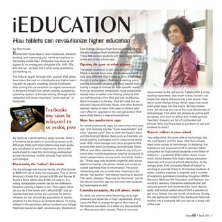 iEDUCATION
How tablets can revolutionize higher education
By Rick Hunter                                           East Orange Campus High School, in New Jersey,
Remember those days of worn textbooks, slipshod          literally swapped their textbooks for a Galaxy Tablet.
                                                         These 458 seniors students will return their tablets
binding, and cramming your name somewhere on
                                                         at the end of the school year.
the book’s inside flap? Textbooks may soon be rel-
egated to an analog past alongside LPs, VHS, CDs,        Opening the game to other players
and dial-up – at least that’s what some publishers
                                                         The tablet revolution is still very much in its infancy.
are banking on.
                                                         Albeit, a decade from now, the landscape could
The folks at Apple, through their popular iPad tablet,   look very different than it does in 2012. Essentially,
have taken the lead on e-textbooks and higher learn-     though it is the leader, iPads are a starting point,
ing with its visually arresting, iBooks Textbooks.       and the successful student will likely benefit from
Also joining the conversation (or digital conversion)    having a range of choices for their specific needs.
is Amazon’s Kindle Fire, which recently updated its      From an economics perspective, most classrooms
                                                                                                                    denominator is the cell phone. Tablets offer a richer
operating system to include sharing (through social      should have an easier time finding products that
                                                                                                                    reading experience, that much is true, but let’s not
networks) and (most important) “print replicas” of       are half the price of the iPad and just as effective.
                                                                                                                    forget that nearly everyone has a cell phone. That
textbooks.                                               More innovation is the key. iPad will lead, but we
                                                                                                                    alone could change things. Small steps now could
                                                         shouldn’t discount Kindle, Nook, and other Android         yield great leaps into the future. Across income
                           Textbooks                     devices’ ability to reach that class of citizens who
                                                         can’t afford to upgrade to the next generation iPad
                                                                                                                    lines, cell phones are one of the most democratic of
                                                                                                                    technologies. Find what cell phones do just as well
                           may soon be                   every time there’s a new announcement.                     as tablets, and work to define that middle ground.

                           relegated to                  More free productivity apps                                Teachers’ drawers are full of confiscated cell
                                                                                                                    phones. Why not find a way to put them to use and
                           an analog past                So-called productivity apps are becoming more pop-
                                                         ular, and routinely top the “most downloaded” and
                                                                                                                    students to work?

                                                         most “popular paid” lists on both the Apple’s store        Request tablets in your school
                                                         and the Android Market. Apps such as Evernote are
As idyllic as a world without paper sounds, there’s                                                                 Two sides exist: the great awe of technology (ala
                                                         being used by businesses and in classrooms world-
a fundamental problem of providing access to all.                                                                   the cool factor), and the basic idea that schools
                                                         wide. With cloud storage and many programs that
Although iPads and other tablets have been gradu-                                                                   need more access to technology. In Alabama, the
                                                         provide free word processing, spreadsheets (Open
ally introduced to some classrooms, there’s still                                                                   legislature has proposed a bill to sponsor tablet
                                                         Office), and other assistance, students can truly en-
work ahead to make this technology widespread                                                                       computers for high school students in the State of
                                                         hance their mobile experience, staying connected to
across elementary, middle schools, high schools,                                                                    Alabama – a potential $100 million dollar invest-
                                                         recent assignments, course work, and study materi-
and colleges.                                                                                                       ment. Some believe this might reduce education
                                                         als. These apps help students organize data across         expenses and improve school attendance. At the
Overcoming the “urban” discussion                        platforms (laptop, cell phone, tablet) and create an       college level, Yale University Medical School is
                                                         overall seamless flow of information. The social
For the average low-income family, the iPad (priced                                                                 working to provide iPads to all medical students. A
                                                         networking side can provide new meaning to the
at $499 and up) is likely too expensive. This is where                                                              wider, creative expanse is possible and a number
                                                         phrase “lab partner” and shared learning in general.
Amazon’s Kindle Fire (priced at $199) and Barnes                                                                   of academic publishers including Houghton Mifflin
                                                         The newly released “Evernote for Dummies” points
Noble’s Nook tablet (also $199) can step in. Pro-                                                                   Harcourt, McGraw Hill Education and Pearson, are
                                                         the way to how this app can not only help students,
viding comparable content can be the difference                                                                     currently devising interactive textbooks that will
                                                         but businesses as well.
between owning a tablet or not. Then again, what                                                                    astound parents and students alike. Each district,
do you do if the family can’t afford $199? Just as       Consider revamping the cell phone, maybe                   state, and school system should find a solution to
standardized test scores are a priority for admin-                                                                  get more tablets into the hands of students. Surely,
                                                         So while our phones were becoming more high-
istrators, so too, should the acquisition of tablets,                                                               the old-fashioned model of the hardcover textbook
                                                         powered and tablet-like in their capabilities, along
whether it’s the iPad or an Android device. To bring                                                                stuffed into a backpack will one day be a dusty relic
                                                         came the iPad to change the game. But many of
tablets to the secondary school students and college                                                                of the past.
                                                         the features available on a tablet are also available
freshmen would be, well, revolutionary. Students at
                                                         on iPhones and other brands. The one common

                                                                                                                                                    UrbanED • April 2012 7
 