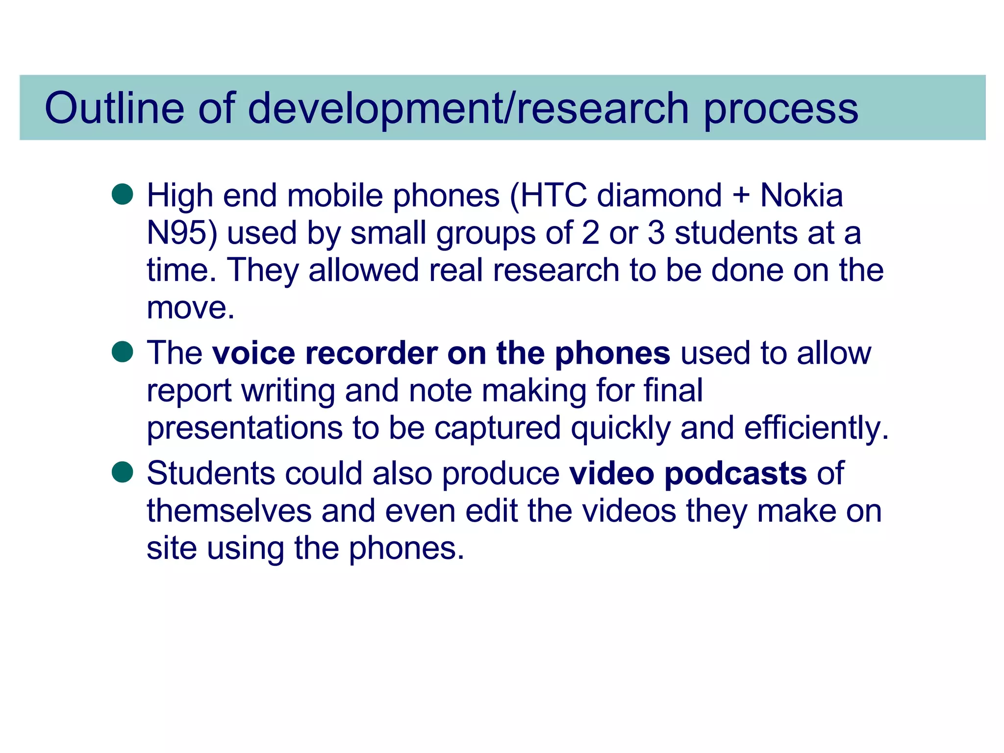 Outline of development/research process High end mobile phones (HTC diamond + Nokia N95) used by small groups of 2 or 3 students at a time. They allowed real research to be done on the move. The  voice recorder on the phones  used to allow report writing and note making for final presentations to be captured quickly and efficiently.  Students could also produce  video podcasts  of themselves and even edit the videos they make on site using the phones. 