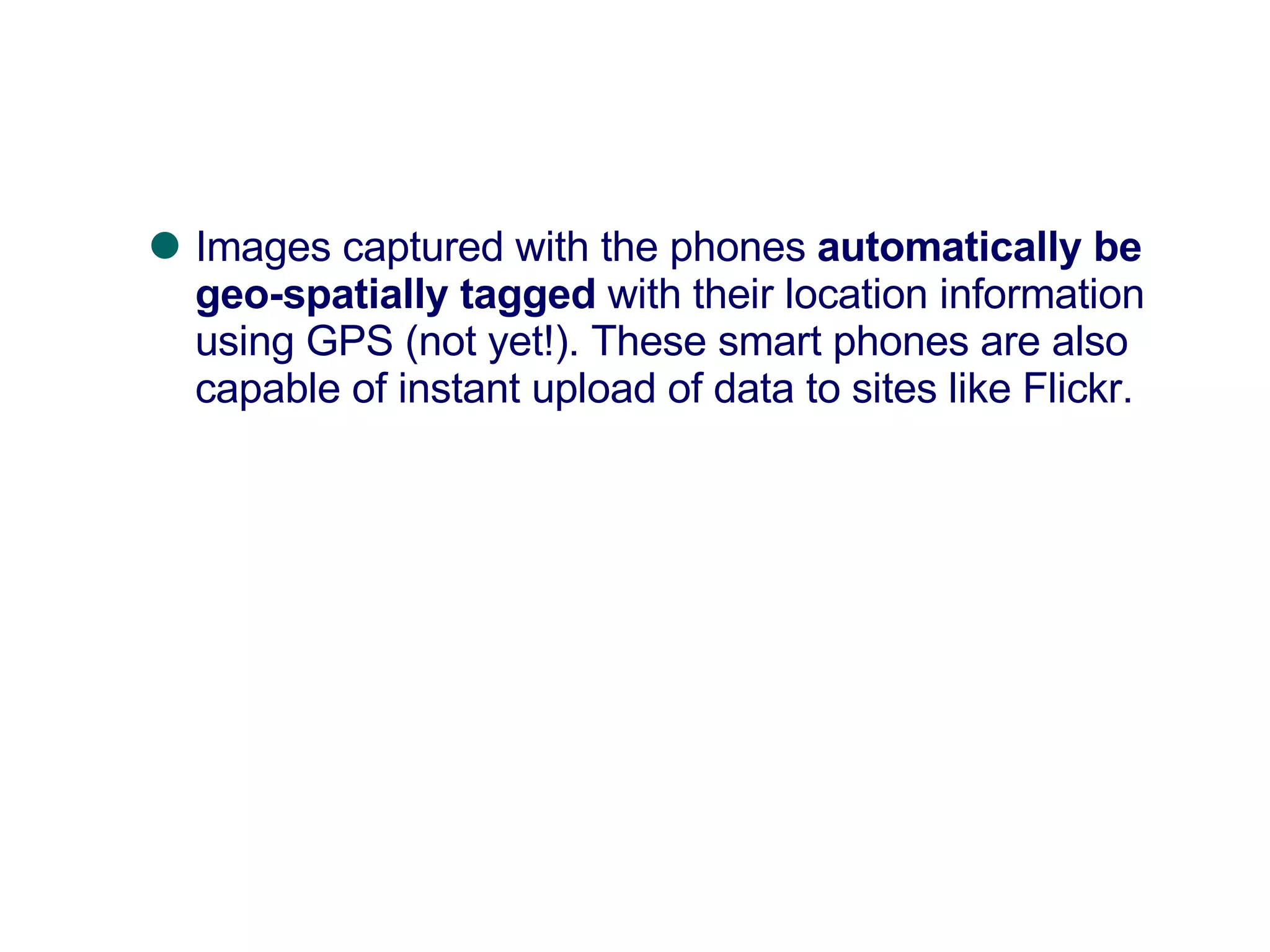 Images captured with the phones  automatically be geo-spatially tagged  with their location information using GPS (not yet!). These smart phones are also capable of instant upload of data to sites like Flickr.  