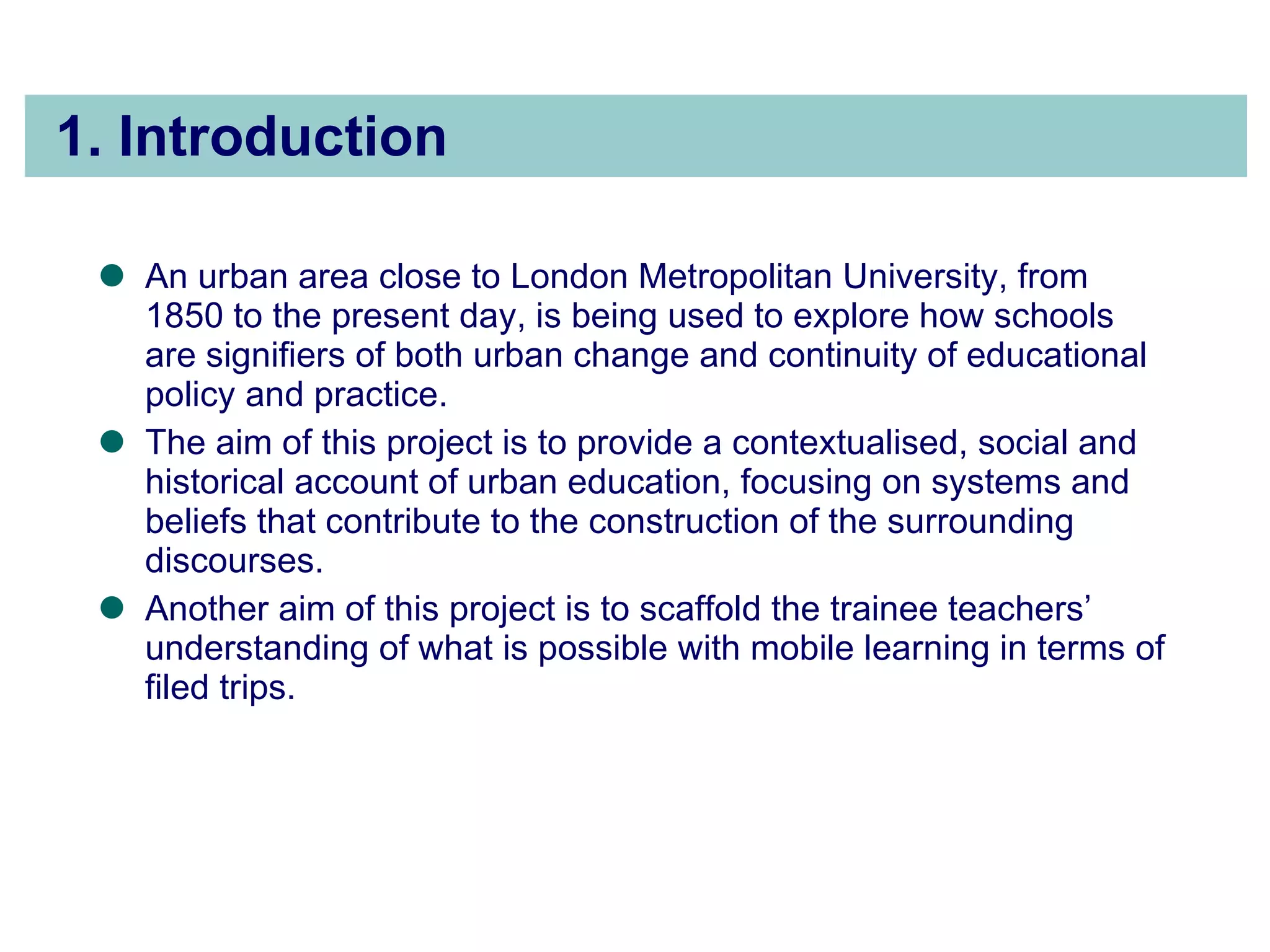 1. Introduction An urban area close to London Metropolitan University, from 1850 to the present day, is being used to explore how schools are signifiers of both urban change and continuity of educational policy and practice.  The aim of this project is to provide a contextualised, social and historical account of urban education, focusing on systems and beliefs that contribute to the construction of the surrounding discourses.  Another aim of this project is to scaffold the trainee teachers’ understanding of what is possible with mobile learning in terms of filed trips.  