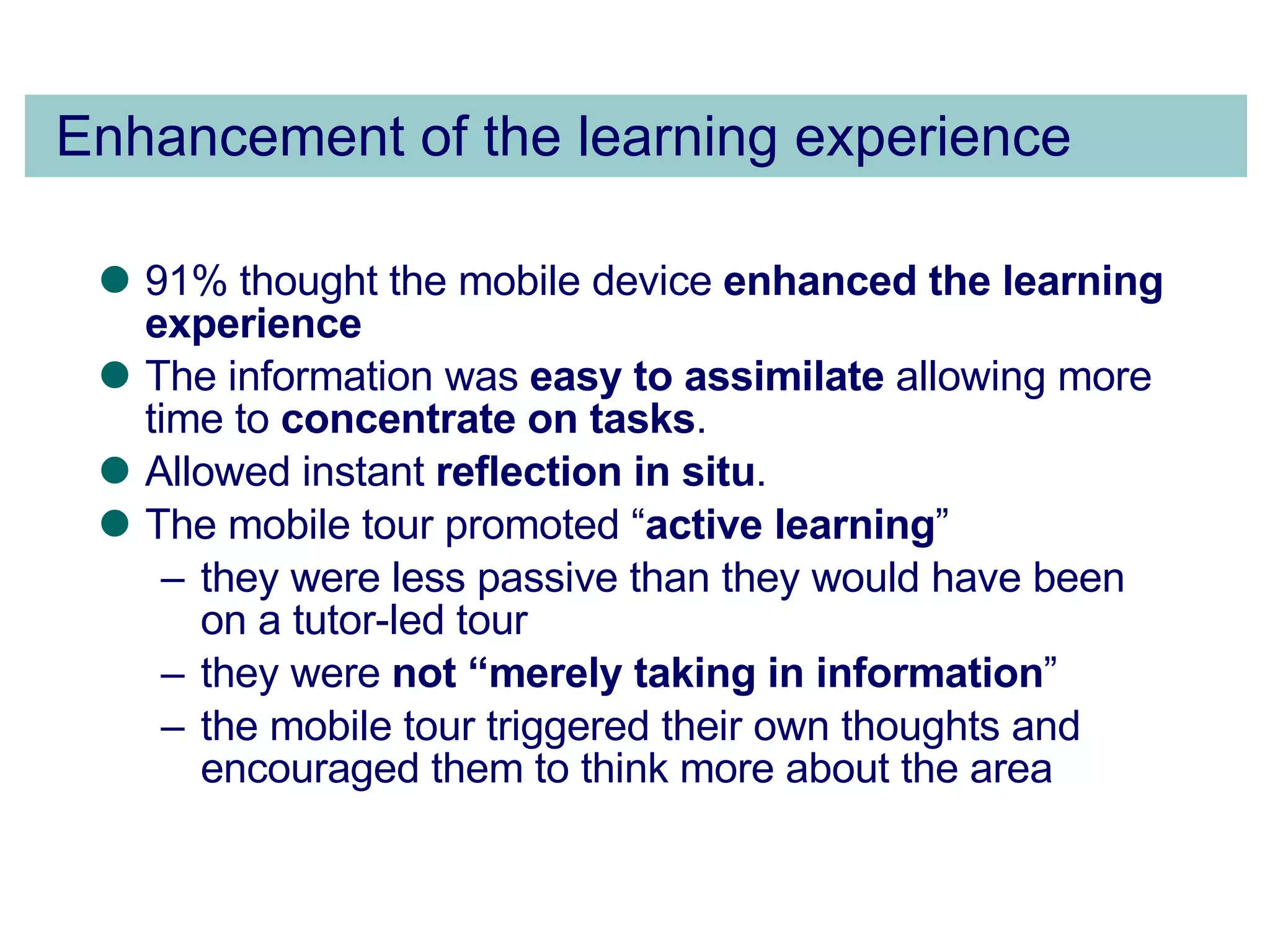 Enhancement of the learning experience 91% thought the mobile device  enhanced the learning experience The information was  easy to assimilate  allowing more time to  concentrate on tasks .  Allowed instant  reflection in situ . The mobile tour promoted “ active learning ”  they were less passive than they would have been on a tutor-led tour  they were  not “merely taking in information ”  the mobile tour triggered their own thoughts and encouraged them to think more about the area 