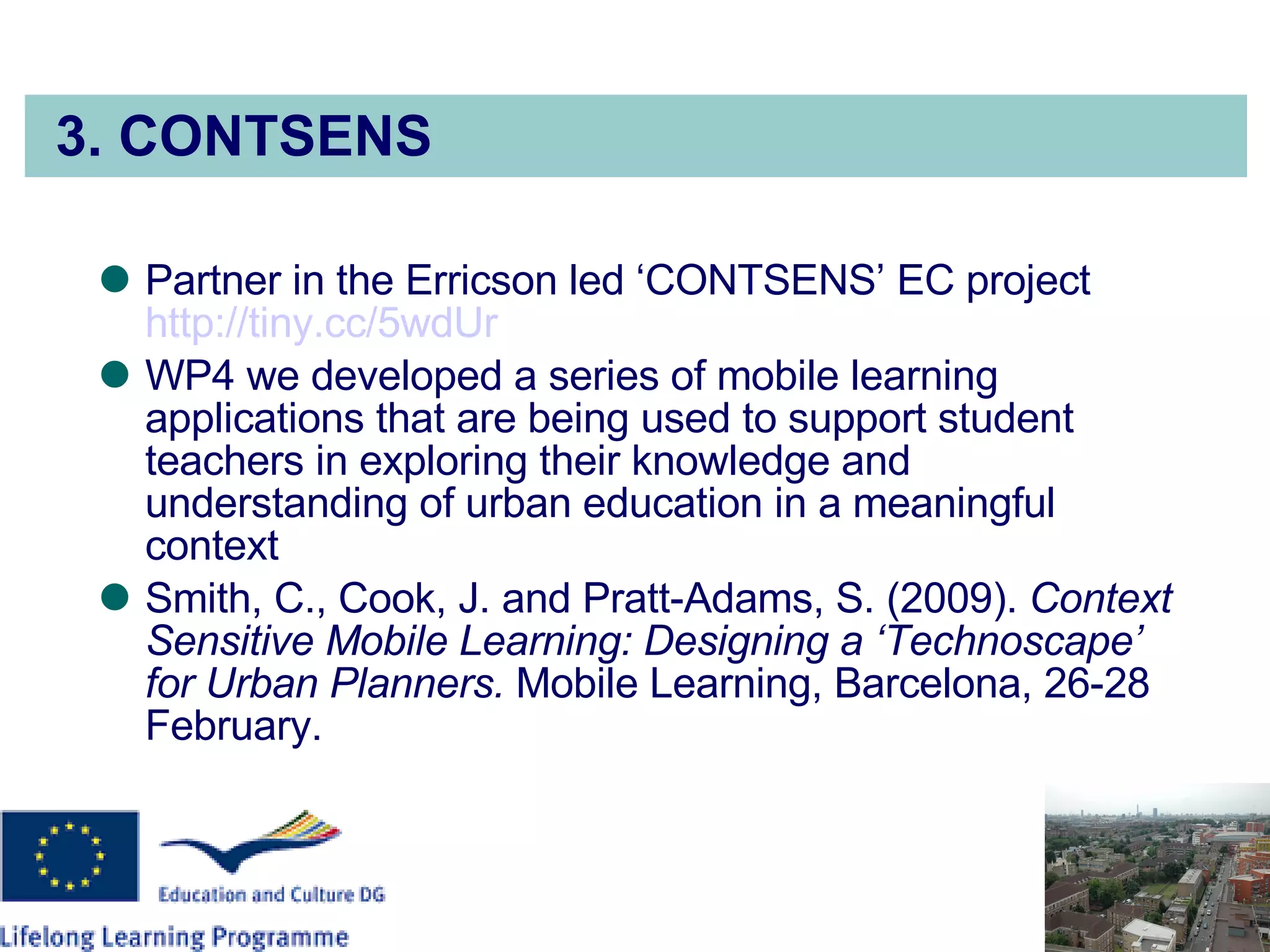 3. CONTSENS Partner in the Erricson led ‘CONTSENS’ EC project  http://tiny.cc/5wdUr WP4 we developed a series of mobile learning applications that are being used to support student teachers in exploring their knowledge and understanding of urban education in a meaningful context Smith, C., Cook, J. and Pratt-Adams, S. (2009).  Context Sensitive Mobile Learning: Designing a ‘Technoscape’ for Urban Planners.  Mobile Learning, Barcelona, 26-28 February. 