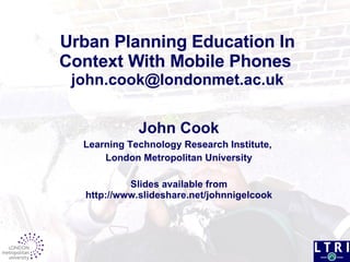 Urban Planning Education In Context With Mobile Phones     [email_address]   John Cook Learning Technology Research Institute,  London Metropolitan University Slides available from http://www.slideshare.net/johnnigelcook 