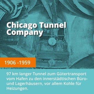 Chicago Tunnel
Company
1906 -1959
97 km langer Tunnel zum G�tertransport
vom Hafen zu den innerst�dtischen B�ro-
und Lagerh�usern, vor allem Kohle f�r
Heizungen.
 