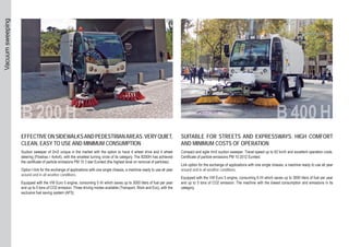 EFFECTIVEONSIDEWALKSANDPEDESTRIANAREAS.VERYQUIET,
CLEAN, EASY TO USE AND MINIMUM CONSUMPTION
Suction sweeper of 2m3 unique in the market with the option to have 4 wheel drive and 4 wheel
steering (Flowtrac r 4x4x4), with the smallest turning circle of its category. The B200H has achieved
the certificate of particle emissions PM 10 3 star Eunited (the highest level on removal of particles).
Option I-link for the exchange of applications with one single chassis, a machine ready to use all year
around and in all weather conditions.
Equipped with the VW Euro 5 engine, consuming 5 l/h which saves up to 3000 liters of fuel per year
and up to 5 tons of CO2 emission. Three driving modes available (Transport, Work and Eco), with the
exclusive fuel saving system (AFS).
SUITABLE FOR STREETS AND EXPRESSWAYS. HIGH COMFORT
AND MINIMUM COSTS OF OPERATION
Compact and agile 4m3 suction sweeper. Travel speed up to 62 km/h and excellent operation costs.
Certificate of particle emissions PM 10 2012 Eunited.
Link option for the exchange of applications with one single chassis, a machine ready to use all year
around and in all weather conditions.
Equipped with the VW Euro 5 engine, consuming 6 l/h which saves up to 3000 liters of fuel per year
and up to 5 tons of CO2 emission. The machine with the lowest consumption and emissions in its
category.
Vacuumsweeping
 