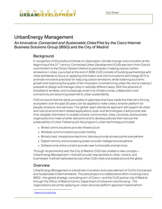 Fact Sheet




UrbanEnergy Management
An Innovative Connected and Sustainable Cities Pilot by the Cisco Internet
Business Solutions Group (IBSG) and the City of Madrid

           Background
           In recognition of the profound trends of urbanization, climate change, and innovation at the
                                st
           beginning of the 21 century, Connected Urban Development (CUD) was born from Cisco's
           commitment to the Clinton Global Initiative to participate in helping reduce carbon
           emissions in cities. Launched at the end of 2006, CUD consists of building partnerships with
           cities worldwide to focus on applying information and communications technology (ICT) to
           promote innovative practices for reducing carbon emissions, while fostering economic
           growth and improving the quality of life. Innovation is transforming urban life, and is making it
           possible to design and manage cities in radically different ways. With the advance of
           broadband, wireless, and increasingly smart city infrastructures, collaboration and
           connectivity are becoming essential to urban sustainability.
           CUD envisions that the same principles of openness that have made the Internet a thriving
           ecosystem over the past 20 years can be applied to make cities a smarter platform for
           people, products, and services. This global, open-standards approach will support all urban
           and natural environment-related applications, tools, and technologies. It will provide real-
           time, tangible information to enable citizens, communities, cities, countries, and business
           organizations to make smarter decisions and to develop policies that improve the
           sustainability of cities. Following are the program’s urban technology principles:
                 ●   Wired communications provide infrastructure
                 ●   Wireless communications provide mobility
                 ●   Miniaturized, inexpensive electronic devices provide access points everywhere
                 ●   Digital memory and processing power provide intelligence everywhere
                 ●   Software and online content provide new functionality and services
           Through its partnership with the City of Madrid, CUD has created a new concept—
           UrbanEnergy Management—that will provide new benefits to cities, citizens, and
           businesses. It will be replicated across other CUD cities and scaled around the globe.

           Overview
           UrbanEnergy Management is a landmark innovation and a key element of CUD’s Connected
           and Sustainable Cities framework. The pilot project is a collaborative effort involving Cisco
           IBSG—the global strategic consulting arm of Cisco—and the CUD partner city of Madrid
                                                                                          1
           through the Office of Madrid-Centro, Department of Urbanism and Housing. The
           organizations are jointly applying an urban services platform approach toward which

           1
               www.munimadrid.es
 