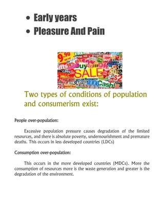  Early years
 Pleasure And Pain
Two types of conditions of population
and consumerism exist:
People over-population:
Excessive population pressure causes degradation of the limited
resources, and there is absolute poverty, undernourishment and premature
deaths. This occurs in less developed countries (LDCs)
Consumption over-population:
This occurs in the more developed countries (MDCs). More the
consumption of resources more is the waste generation and greater is the
degradation of the environment.
 