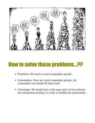 How to solve these problems…??
 Population: We need to control population growth.
 Consumption: Once we control population growth, the
consumption rate would fall down itself.
 Technology: We should stop at this stage some of the irrelevant
and unimportant products, in order to stabilize the environment.
 