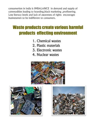 consumerism in india is IMBALANCE in demand and supply of
commodities leading to hoarding,black marketing ,profiteering.
Low literacy levels and lack of awareness of rights encourages
businessmen to be indifferent to consumers.
Waste products create various harmful
products effecting environment
1. Chemical wastes
2. Plastic materials
3. Electronic wastes
4. Nuclear wastes
 