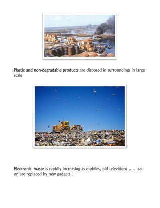 Plastic and non-degradable products are disposed in surroundings in large
scale
Electronic waste is rapidly increasing as mobiles, old televisions ,……so
on are replaced by new gadgets .
 