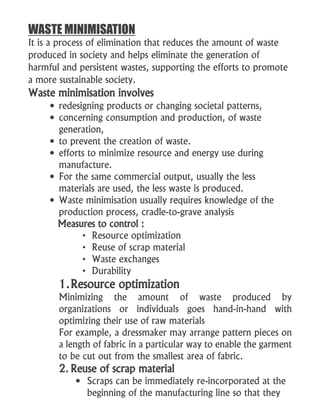 WASTE MINIMISATION
It is a process of elimination that reduces the amount of waste
produced in society and helps eliminate the generation of
harmful and persistent wastes, supporting the efforts to promote
a more sustainable society.
Waste minimisation involves
 redesigning products or changing societal patterns,
 concerning consumption and production, of waste
generation,
 to prevent the creation of waste.
 efforts to minimize resource and energy use during
manufacture.
 For the same commercial output, usually the less
materials are used, the less waste is produced.
 Waste minimisation usually requires knowledge of the
production process, cradle-to-grave analysis
Measures to control :
• Resource optimization
• Reuse of scrap material
• Waste exchanges
• Durability
1.Resource optimization
Minimizing the amount of waste produced by
organizations or individuals goes hand-in-hand with
optimizing their use of raw materials
For example, a dressmaker may arrange pattern pieces on
a length of fabric in a particular way to enable the garment
to be cut out from the smallest area of fabric.
2. Reuse of scrap material
 Scraps can be immediately re-incorporated at the
beginning of the manufacturing line so that they
 
