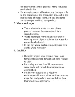 do not become a waste product. Many industries
routinely do this.
 For example, paper mills return any damaged rolls
to the beginning of the production line, and in the
manufacture of plastic items, off-cuts and scrap
are re-incorporated into new products
3. Waste exchanges
 This is where the waste product of one
process becomes the raw material for a
second process.
 Waste exchanges represent another way of
reducing waste disposal volumes for waste that
cannot be eliminated.
 In this way waste exchange practices are high
on the waste hierarchy.
4. Durability
 Durability means your product needs long
term needs resisting damage and stays relevant
to users.
 Improving product durability can reduce
waste and usually much improves resource
optimisation
 But in some cases it has a negative
environmental impact. older vehicles consume
more fuel and produce more emissions than
their modern counterparts.
 